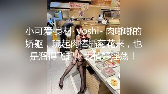 小可爱·身材· yoshi- 肉嘟嘟的娇躯，玩起肉棒插菊花来，也是溜得飞起，表情好淫荡！