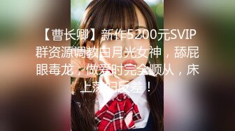 【曹长卿】新作5200元SVIP群资源调教白月光女神，舔屁眼毒龙，做爱时完全顺从，床上荡妇反差！