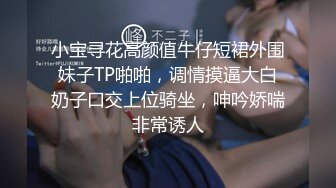 小宝寻花高颜值牛仔短裙外围妹子TP啪啪，调情摸逼大白奶子口交上位骑坐，呻吟娇喘非常诱人