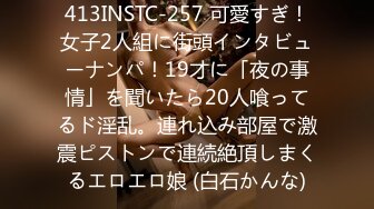 413INSTC-257 可愛すぎ！女子2人組に街頭インタビューナンパ！19才に「夜の事情」を聞いたら20人喰ってるド淫乱。連れ込み部屋で激震ピストンで連続絶頂しまくるエロエロ娘 (白石かんな)