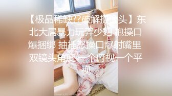 【极品稀缺??破解摄像头】东北大屌暴力玩弄少妇 抱操口爆捆绑 抽插怒操口爆射嘴里 双镜头角度 一个俯视一个平视