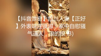 【抖音泄密】四川人妻【正好】外表端庄贤淑，家中自慰骚气逼人，浪的很 (3)