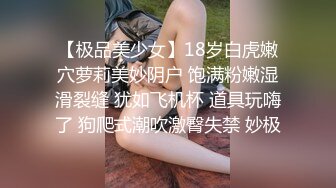 【极品美少女】18岁白虎嫩穴萝莉美妙阴户 饱满粉嫩湿滑裂缝 犹如飞机杯 道具玩嗨了 狗爬式潮吹激臀失禁 妙极