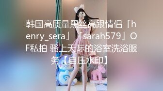 韩国高质量黑丝高跟情侣「henry_sera」「sarah579」OF私拍 骚上天际的浴室洗浴服务【自压水印】