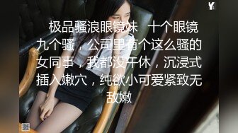 ✨极品骚浪眼镜妹✨十个眼镜九个骚，公司里有个这么骚的女同事，我都没午休，沉浸式插入嫩穴，纯欲小可爱紧致无敌嫩