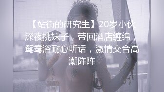 【站街的研究生】20岁小伙深夜挑妹子，带回酒店缠绵，鸳鸯浴耐心听话，激情交合高潮阵阵