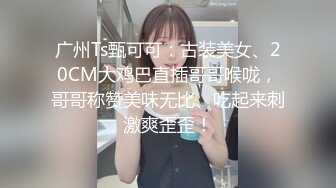 广州Ts甄可可：古装美女、20CM大鸡巴直插哥哥喉咙，哥哥称赞美味无比、吃起来刺激爽歪歪！