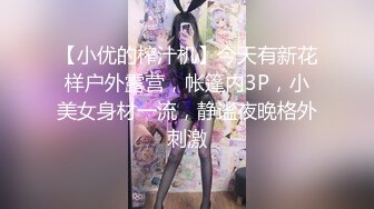 【小优的榨汁机】今天有新花样户外露营，帐篷内3P，小美女身材一流，静谧夜晚格外刺激