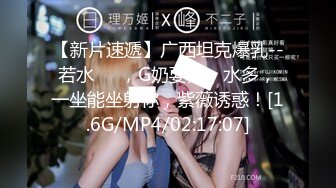 【新片速遞】广西坦克爆乳--若水❤️，G奶耍舞，水多，一坐能坐射你，紫薇诱惑！[1.6G/MP4/02:17:07]