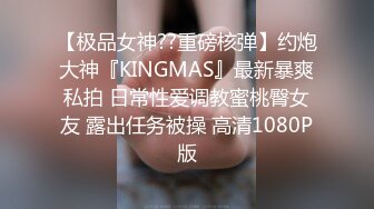 【极品女神??重磅核弹】约炮大神『KINGMAS』最新暴爽私拍 日常性爱调教蜜桃臀女友 露出任务被操 高清1080P版