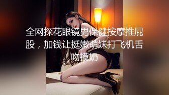 全网探花眼镜男保健按摩推屁股，加钱让挺嫩萌妹打飞机舌吻摸奶