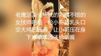 老鹰足浴会所找的气质不错的女技师啪啪，给小哥舔乳头口交大鸡巴玩弄，让小哥压在身下爆草蹂躏还给亲嘴