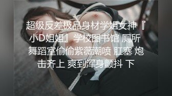 超级反差极品身材学姐女神『小D姐姐』学校图书馆 厕所 舞蹈室偷偷紫薇潮喷 肛塞 炮击齐上 爽到浑身颤抖 下