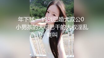 年下猛一 约战已婚大叔公0 小男孩的大鸡巴干的大叔淫乱爽叫