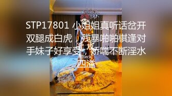 STP17801 小姐姐真听话岔开双腿成白虎，残暴啪啪棋逢对手妹子好享受，娇喘不断淫水四溢