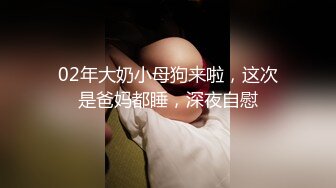 02年大奶小母狗来啦，这次是爸妈都睡，深夜自慰