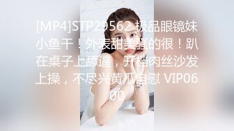 [MP4]STP29562 极品眼镜妹小鱼干！外表甜美骚的很！趴在桌子上舔逼，开档肉丝沙发上操，不尽兴黄瓜自慰 VIP0600