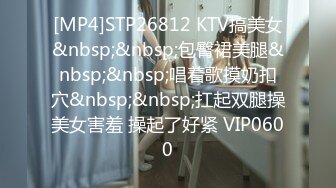 [MP4]STP26812 KTV搞美女&nbsp;&nbsp;包臀裙美腿&nbsp;&nbsp;唱着歌摸奶扣穴&nbsp;&nbsp;扛起双腿操美女害羞 操起了好紧 VIP0600