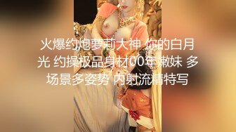 火爆约炮萝莉大神 你的白月光 约操极品身材00年嫩妹 多场景多姿势 内射流精特写