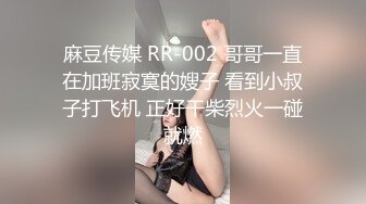 麻豆传媒 RR-002 哥哥一直在加班寂寞的嫂子 看到小叔子打飞机 正好干柴烈火一碰就燃