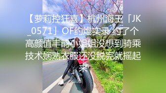 【萝莉控狂喜】杭州海王「JK_0571」OF约炮实录 约了个高颜值丰韵小姐姐没想到骑乘技术娴熟衣服还没脱完就摇起来