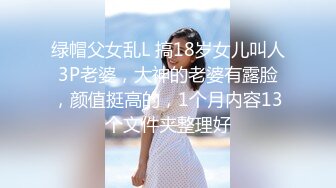 绿帽父女乱L 搞18岁女儿叫人3P老婆，大神的老婆有露脸，颜值挺高的，1个月内容13个文件夹整理好